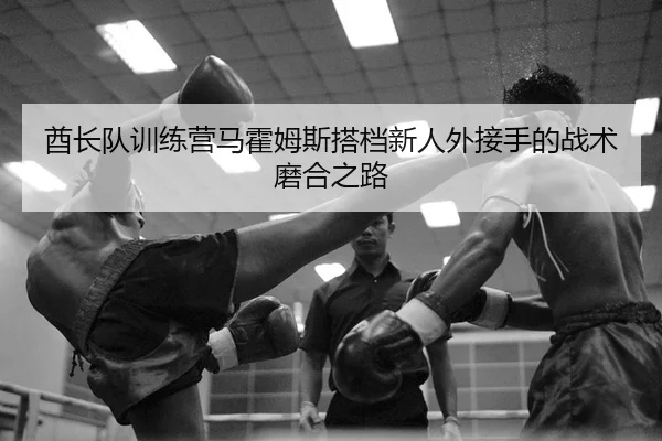 酋长队训练营马霍姆斯搭档新人外接手的战术磨合之路